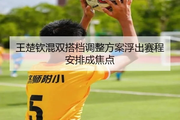 王楚钦混双搭档调整方案浮出赛程安排成焦点