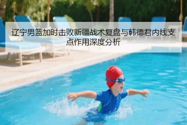 辽宁男篮加时击败新疆战术复盘与韩德君内线支点作用深度分析